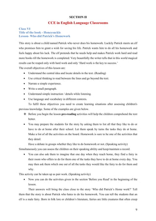 9
SECTION II
CCE in English Language Classrooms
Class VI
Title of the book - Honeysuckle
Lesson- Who did Patrick's Homework
This story is about a child named Patrick who never does his homework. Luckily Patrick meets an elf
who promises him to grant a wish for saving his life. Patrick wants him to do all his homework and
feels happy about his luck. The elf pretends that he needs help and makes Patrick work hard and read
more books till the homework is completed. Very beautifully the writer tells that in this world magical
results can be reaped only with hard work and only ‘Hard work is the key to success.’
The overall objectives of this lesson are:
• Understand the central idea and locate details in the text. (Reading)
• Use critical thinking to read between the lines and go beyond the text.
• Narrate a simple experience.
• Write a small paragraph.
• Understand simple instruction / details while listening.
• Use language and vocabulary in different contexts.
To fulfil these objectives you need to create learning situations after assessing children's
previous knowledge. Some of the examples are given below.
Before you begin the lesson pre-reading activities will help the children comprehend the text
better.
• You may prepare the students for the story by asking them to list all that they like to do or
have to do at home after their school. Let them speak by turns the tasks they do at home.
Make a list of all the activities on the board. Homework is sure to be one of the activities that
they detail.
Have a debate in groups whether they like to do homework or not. (Speaking activity)
Simultaneously you can assess the children on their speaking ability and keep/maintain a record.
• You can also ask them to imagine that one day when they reach home, they find a fairy in
their room who offers to do for them one of the tasks they have to do at home every day. You
may then ask them which one out of all the tasks they would like the fairy to do for them and
why.
This activity can be taken up as pair work. (Speaking activity)
• Now you can do the activities given in the section 'Before you Read' in the beginning of the
lesson.
Their answers will bring the class close to the story ‘Who did Patrick’s Home work?’ Tell
them that the story is about Patrick who hates to do his homework. You can tell the students that an
elf is a male fairy. Born in folk lore or children’s literature, fairies are little creatures that often creep
 