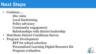 Next Steps
▪ Continue….
Site visits
Local fundraising
Policy advocacy
Community engagement
Relationships with district leadership
▪ Distribute District Conditions Survey
▪ Program Development
RFP for school selection
Personalized Learning Digital Resource Kit
Program evaluation
 