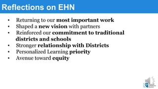 Reflections on EHN
▪ Returning to our most important work
▪ Shaped a new vision with partners
▪ Reinforced our commitment to traditional
districts and schools
▪ Stronger relationship with Districts
▪ Personalized Learning priority
▪ Avenue toward equity
 