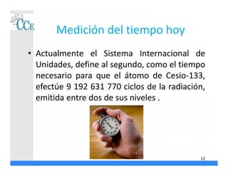 Medición del tiempo hoy
• Actualmente el Sistema Internacional de
Unidades, define al segundo, como el tiempo
necesario para que el átomo de Cesio-133,
efectúe 9 192 631 770 ciclos de la radiación,
emitida entre dos de sus niveles .
12
 