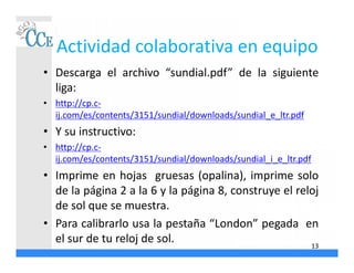 Actividad colaborativa en equipo
• Descarga el archivo “sundial.pdf” de la siguiente
liga:
• http://cp.c-
ij.com/es/contents/3151/sundial/downloads/sundial_e_ltr.pdf
• Y su instructivo:
• http://cp.c-
ij.com/es/contents/3151/sundial/downloads/sundial_i_e_ltr.pdf
• Imprime en hojas gruesas (opalina), imprime solo
de la página 2 a la 6 y la página 8, construye el reloj
de sol que se muestra.
• Para calibrarlo usa la pestaña “London” pegada en
el sur de tu reloj de sol. 13
 