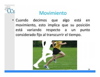 Movimiento
• Cuando decimos que algo está en
movimiento, esto implica que su posición
está variando respecto a un punto
considerado fijo al transcurrir el tiempo.
14
 