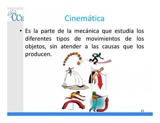 Cinemática
• Es la parte de la mecánica que estudia los
diferentes tipos de movimientos de los
objetos, sin atender a las causas que los
producen.
15
 