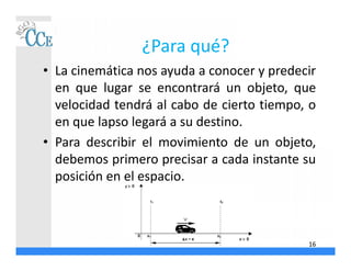 ¿Para qué?
• La cinemática nos ayuda a conocer y predecir
en que lugar se encontrará un objeto, que
velocidad tendrá al cabo de cierto tiempo, o
en que lapso legará a su destino.
• Para describir el movimiento de un objeto,
debemos primero precisar a cada instante su
posición en el espacio.
16
 