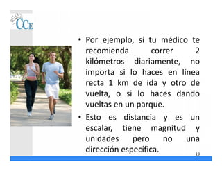 • Por ejemplo, si tu médico te
recomienda correr 2
kilómetros diariamente, no
importa si lo haces en línea
recta 1 km de ida y otro de
vuelta, o si lo haces dando
vueltas en un parque.
• Esto es distancia y es un
escalar, tiene magnitud y
unidades pero no una
dirección específica. 19
 