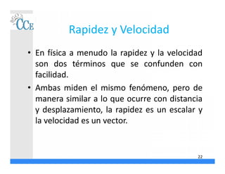 Rapidez y Velocidad
• En física a menudo la rapidez y la velocidad
son dos términos que se confunden con
facilidad.
• Ambas miden el mismo fenómeno, pero de
manera similar a lo que ocurre con distancia
y desplazamiento, la rapidez es un escalar y
la velocidad es un vector.
22
 