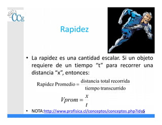 Rapidez
• La rapidez es una cantidad escalar. Si un objeto
requiere de un tiempo “t” para recorrer una
distancia “x”, entonces:
• NOTA:http://www.profisica.cl/conceptos/conceptos.php?id=5
idotranscurrtiempo
recorridatotaldistancia
PromedioRapidez 
t
x
Vprom 
23
 