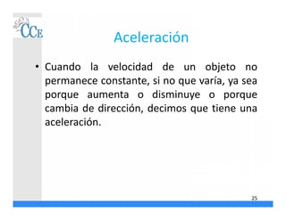 Aceleración
• Cuando la velocidad de un objeto no
permanece constante, si no que varía, ya sea
porque aumenta o disminuye o porque
cambia de dirección, decimos que tiene una
aceleración.
25
 