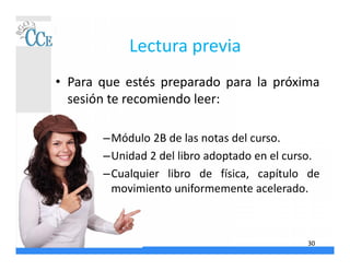 Lectura previa
• Para que estés preparado para la próxima
sesión te recomiendo leer:
–Módulo 2B de las notas del curso.
–Unidad 2 del libro adoptado en el curso.
–Cualquier libro de física, capítulo de
movimiento uniformemente acelerado.
30
 