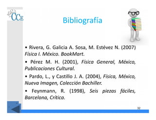 32
Bibliografía
• Rivera, G. Galicia A. Sosa, M. Estévez N. (2007)
Física I. México. BookMart.
• Pérez M. H. (2001), Física General, México,
Publicaciones Cultural.
• Pardo, L., y Castillo J. A. (2004), Física, México,
Nueva Imagen, Colección Bachiller.
• Feynmann, R. (1998), Seis piezas fáciles,
Barcelona, Crítica.
 