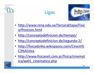 33
Ligas
• http://www.rena.edu.ve/TerceraEtapa/Fisic
a/Posicion.html
• http://conceptodefinicion.de/tiempo/
• http://conceptodefinicion.de/segundo-2/
• http://fisicade4to.wikispaces.com/Cinem%
C3%A1tica
• http://www.fisicanet.com.ar/fisica/cinemat
ica/ap01_cinematica.php
 