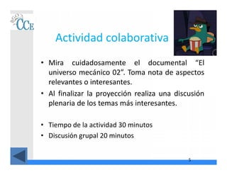 Actividad colaborativa
• Mira cuidadosamente el documental “El
universo mecánico 02”. Toma nota de aspectos
relevantes o interesantes.
• Al finalizar la proyección realiza una discusión
plenaria de los temas más interesantes.
• Tiempo de la actividad 30 minutos
• Discusión grupal 20 minutos
5
 