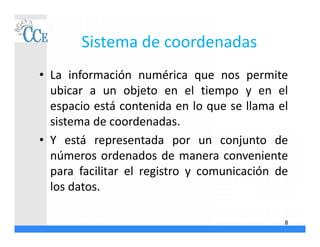 Sistema de coordenadas
• La información numérica que nos permite
ubicar a un objeto en el tiempo y en el
espacio está contenida en lo que se llama el
sistema de coordenadas.
• Y está representada por un conjunto de
números ordenados de manera conveniente
para facilitar el registro y comunicación de
los datos.
8
 