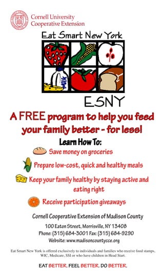 A FREE program to help you feed
   your family better - for less!
                               Learn How To:
                         Save money on groceries
               Prepare low-cost, quick and healthy meals
           Keep your family healthy by staying active and
                            eating right
                    Receive participation giveaways
              Cornell Cooperative Extension of Madison County
                     100 Eaton Street, Morrisville, NY 13408
                  Phone: (315) 684-3001 Fax: (315) 684-9290
                      Website: www.madisoncountycce.org
Eat Smart New York is offered exclusively to individuals and families who receive food stamps,
                 WIC, Medicare, SSI or who have children in Head Start.

                  EAT BETTER. FEEL BETTER. DO BETTER.
 