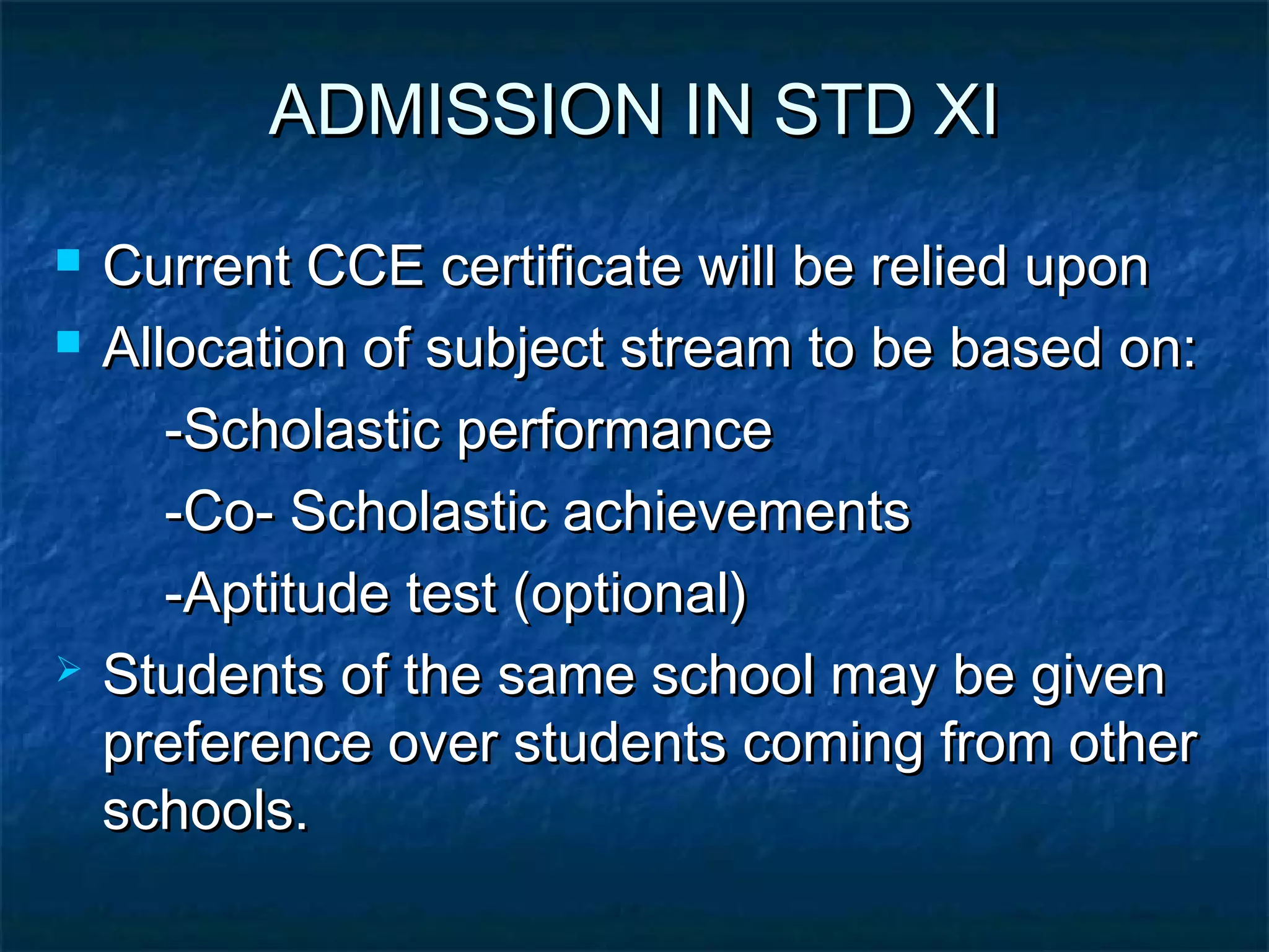 ADMISSION IN STD XI
   Current CCE certificate will be relied upon
   Allocation of subject stream to be based on:
       -Scholastic performance
       -Co- Scholastic achievements
       -Aptitude test (optional)
   Students of the same school may be given
    preference over students coming from other
    schools.
 