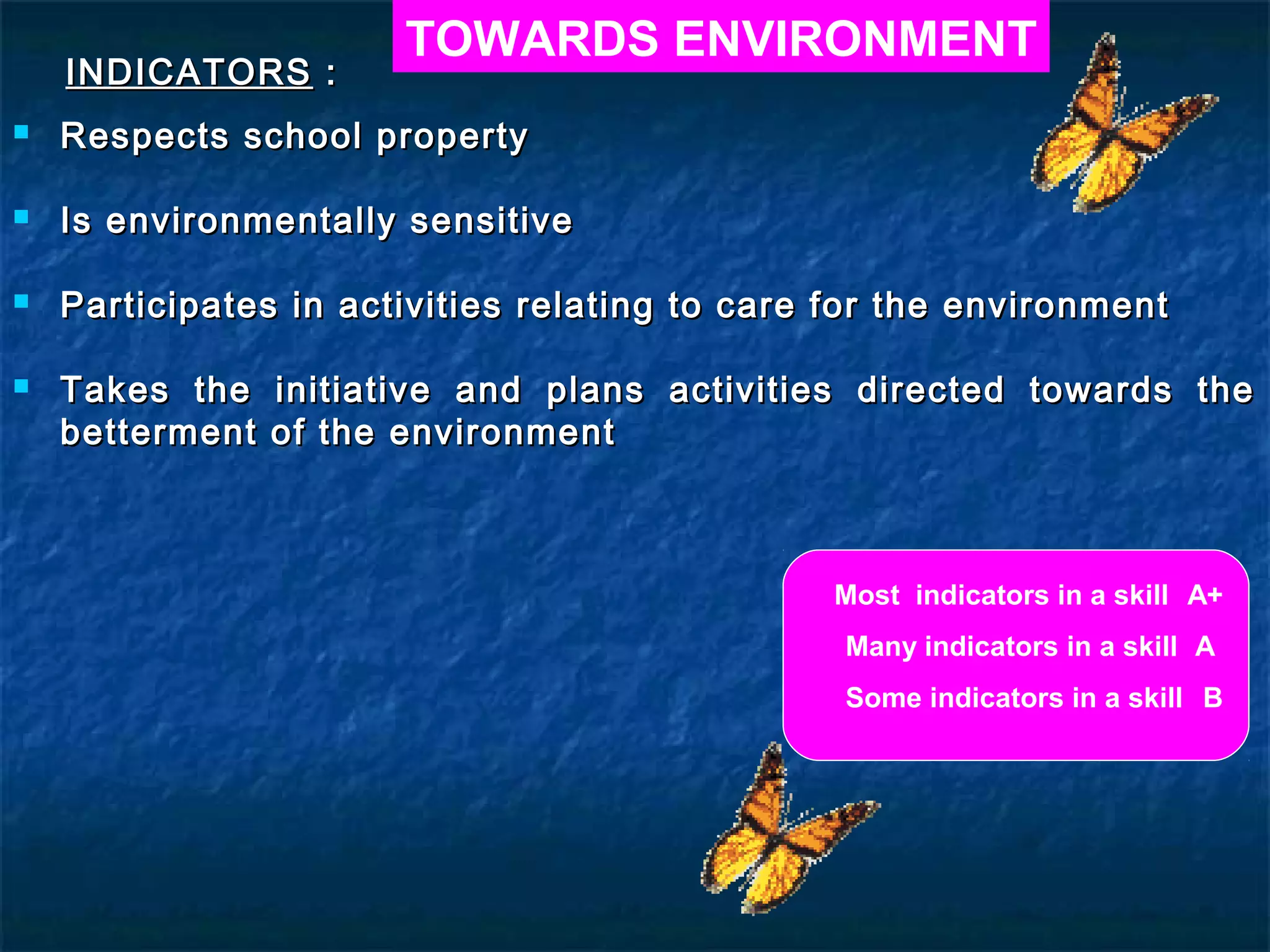 TOWARDS ENVIRONMENT
    INDICATORS :
   Respects school property

   Is environmentally sensitive

   Participates in activities relating to care for the environment

   Takes the    initiative and plans activities directed towards the
    betterment   of the environment



                                               Most indicators in a skill A+
                                                Many indicators in a skill A
                                                Some indicators in a skill B
 