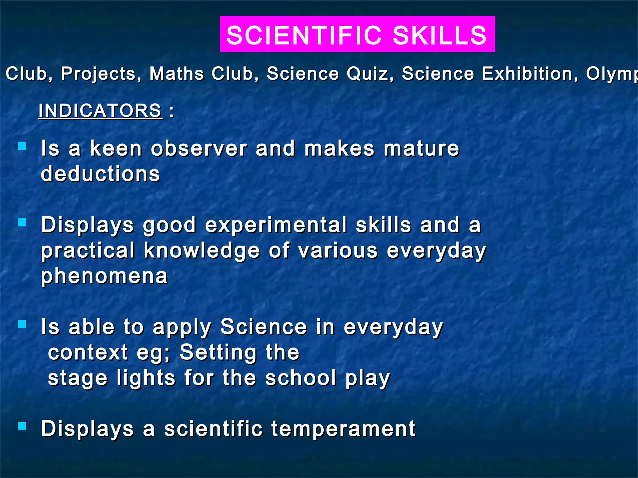 SCIENTIFIC SKILLS
Club, Projects, Maths Club, Science Quiz, Science Exhibition, Olymp

     INDICATORS :
    Is a keen observer and makes mature
     deductions

    Displays good experimental skills and a
     practical knowledge of various everyday
     phenomena

    Is able to apply Science in everyday
      context eg; Setting the
      stage lights for the school play

    Displays a scientific temperament
 
