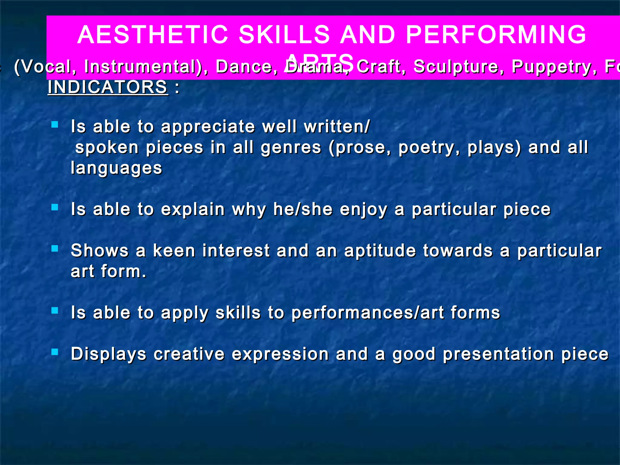 AESTHETIC SKILLS AND PERFORMING
c   (Vocal, Instrumental), Dance, ARTS Craft, Sculpture, Puppetry, Fo
                                  Drama,
       INDICATORS :

          Is able to appreciate well written/
            spoken pieces in all genres (prose, poetry, plays) and all
           languages

          Is able to explain why he/she enjoy a particular piece

          Shows a keen interest and an aptitude towards a particular
           art form.

          Is able to apply skills to performances/art forms

          Displays creative expression and a good presentation piece
 