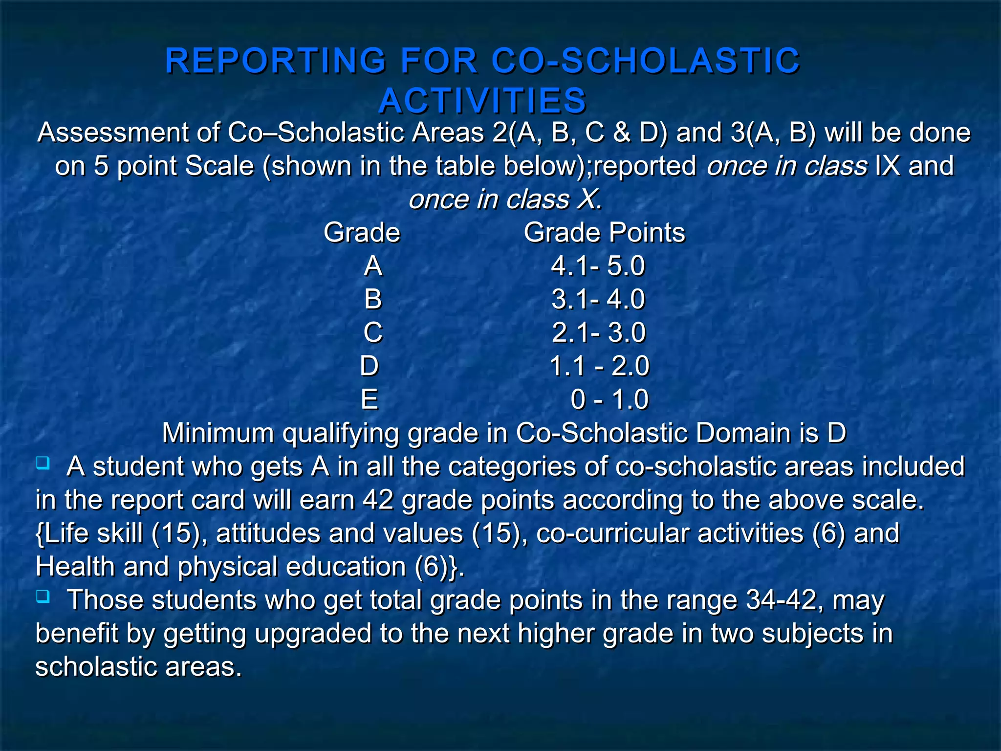 REPORTING FOR CO-SCHOLASTIC
                   ACTIVITIES
Assessment of Co–Scholastic Areas 2(A, B, C & D) and 3(A, B) will be done
  on 5 point Scale (shown in the table below);reported once in class IX and
                                  once in class X.
                           Grade            Grade Points
                              A               4.1- 5.0
                              B               3.1- 4.0
                              C               2.1- 3.0
                              D               1.1 - 2.0
                              E                 0 - 1.0
             Minimum qualifying grade in Co-Scholastic Domain is D
 A student who gets A in all the categories of co-scholastic areas included

in the report card will earn 42 grade points according to the above scale.
{Life skill (15), attitudes and values (15), co-curricular activities (6) and
Health and physical education (6)}.
 Those students who get total grade points in the range 34-42, may

benefit by getting upgraded to the next higher grade in two subjects in
scholastic areas.
 