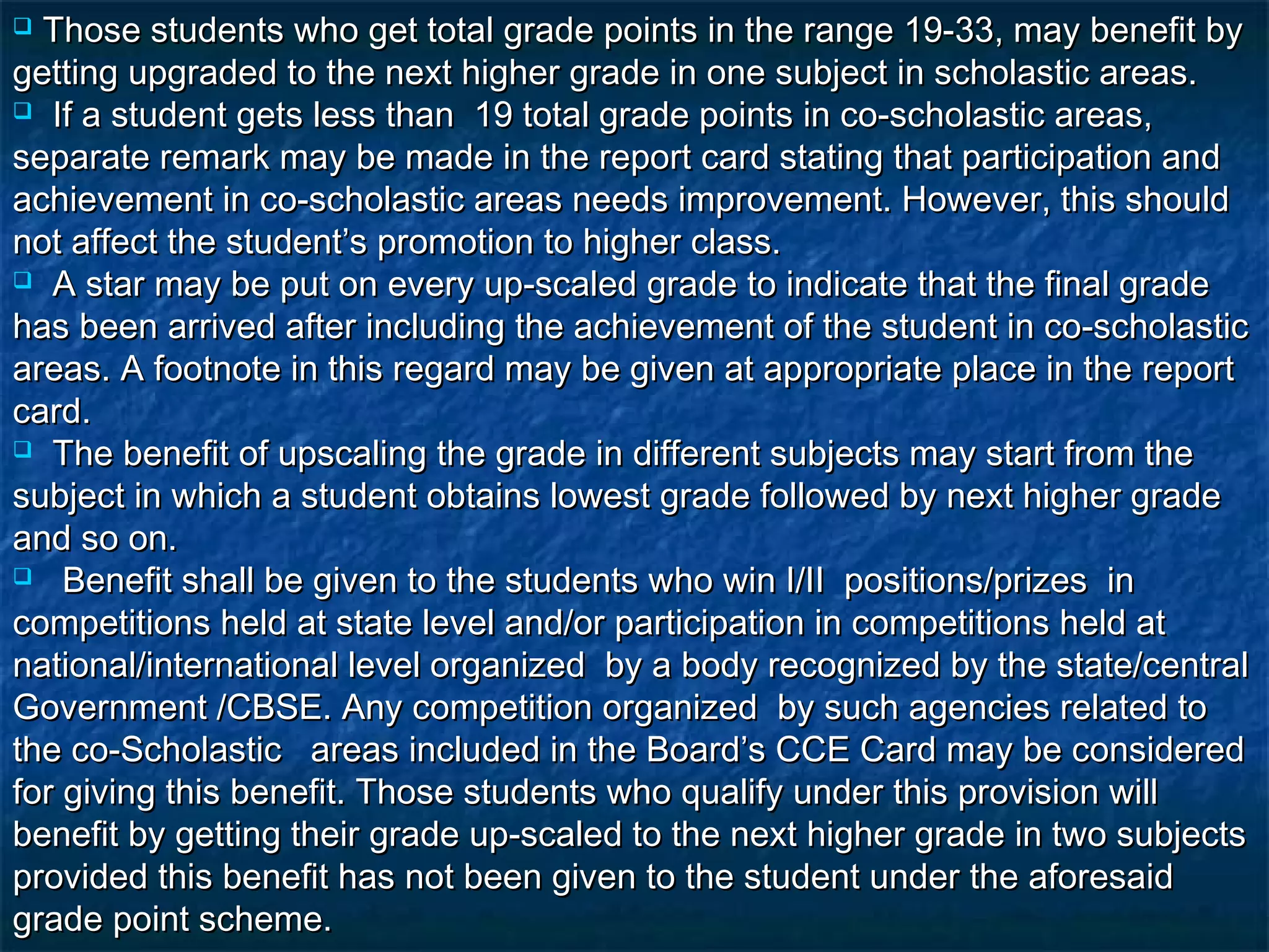  Those students who get total grade points in the range 19-33, may benefit by
getting upgraded to the next higher grade in one subject in scholastic areas.
 If a student gets less than 19 total grade points in co-scholastic areas,

separate remark may be made in the report card stating that participation and
achievement in co-scholastic areas needs improvement. However, this should
not affect the student’s promotion to higher class.
 A star may be put on every up-scaled grade to indicate that the final grade

has been arrived after including the achievement of the student in co-scholastic
areas. A footnote in this regard may be given at appropriate place in the report
card.
 The benefit of upscaling the grade in different subjects may start from the

subject in which a student obtains lowest grade followed by next higher grade
and so on.
 Benefit shall be given to the students who win I/II positions/prizes in

competitions held at state level and/or participation in competitions held at
national/international level organized by a body recognized by the state/central
Government /CBSE. Any competition organized by such agencies related to
the co-Scholastic areas included in the Board’s CCE Card may be considered
for giving this benefit. Those students who qualify under this provision will
benefit by getting their grade up-scaled to the next higher grade in two subjects
provided this benefit has not been given to the student under the aforesaid
grade point scheme.
 
