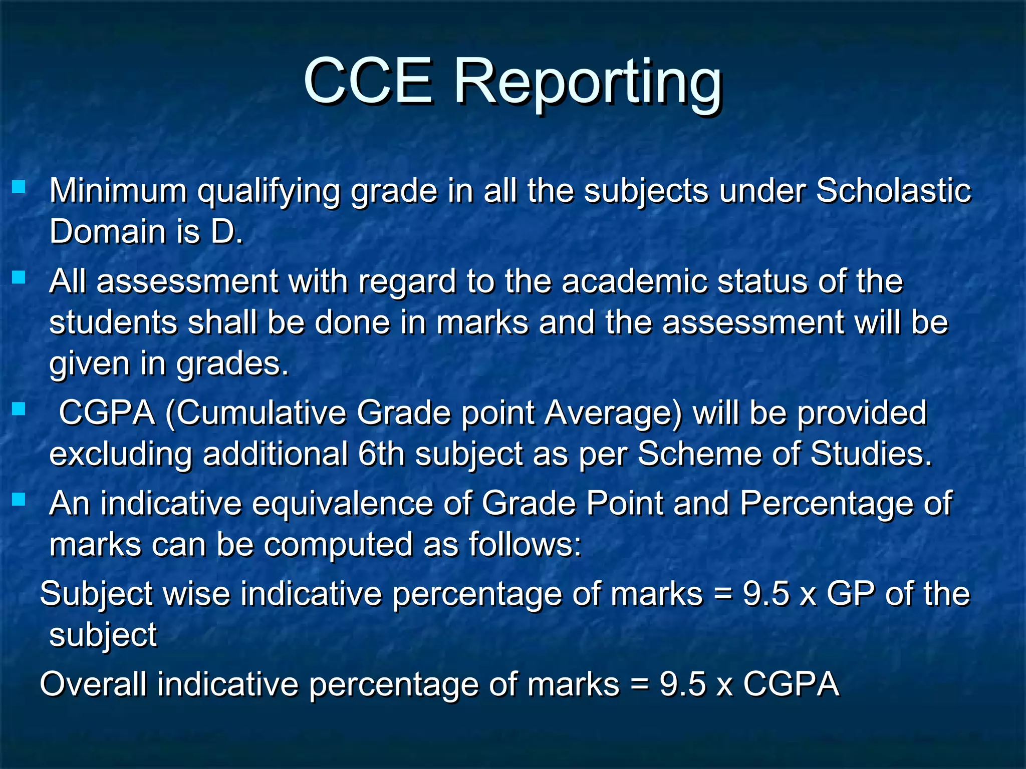 CCE Reporting
   Minimum qualifying grade in all the subjects under Scholastic
    Domain is D.
   All assessment with regard to the academic status of the
    students shall be done in marks and the assessment will be
    given in grades.
    CGPA (Cumulative Grade point Average) will be provided
    excluding additional 6th subject as per Scheme of Studies.
   An indicative equivalence of Grade Point and Percentage of
    marks can be computed as follows:
    Subject wise indicative percentage of marks = 9.5 x GP of the
    subject
    Overall indicative percentage of marks = 9.5 x CGPA
 