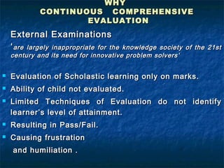 WHY
             CONTINUOUS COMPREHENSIVE
                     EVALUATION
    External Examinations
    ‘ are largely inappropriate for theknowledge society of the 21st
    century and its need for innovative problem solvers‘


   Evaluation of Scholastic learning only on marks.
   Ability of child not evaluated.
   Limited Techniques of Evaluation do not identify
    learner’s level of attainment.
   Resulting in Pass/Fail.
   Causing frustration
    and humiliation .
 