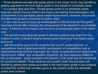  Those students who get total grade points in the range 19-33, may benefit by
getting upgraded to the next higher grade in one subject in scholastic areas.
 If a student gets less than 19 total grade points in co-scholastic areas,

separate remark may be made in the report card stating that participation and
achievement in co-scholastic areas needs improvement. However, this should
not affect the student’s promotion to higher class.
 A star may be put on every up-scaled grade to indicate that the final grade

has been arrived after including the achievement of the student in co-scholastic
areas. A footnote in this regard may be given at appropriate place in the report
card.
 The benefit of upscaling the grade in different subjects may start from the

subject in which a student obtains lowest grade followed by next higher grade
and so on.
 Benefit shall be given to the students who win I/II positions/prizes in

competitions held at state level and/or participation in competitions held at
national/international level organized by a body recognized by the state/central
Government /CBSE. Any competition organized by such agencies related to
the co-Scholastic areas included in the Board’s CCE Card may be considered
for giving this benefit. Those students who qualify under this provision will
benefit by getting their grade up-scaled to the next higher grade in two subjects
provided this benefit has not been given to the student under the aforesaid
grade point scheme.
 