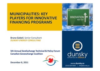 MUNICIPALITIES: KEY
PLAYERS FOR INNOVATIVE
FINANCING PROGRAMS


Bruno Gobeil, Senior Consultant
DUNSKY ENERGY CONSULTING



5th Annual GeoExchange Technical & Policy Forum
Canadian Geoexchange Coalition


December 8, 2011                                        www.dunsky.ca
                                                   (514) 504-9030 | www.dunsky.ca
                                                  (514) 504-9030 | info@dunsky.ca
 