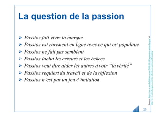 La question de la passion Passion fait vivre la marque Passion est rarement en ligne avec ce qui est populaire Passion ne fait pas semblant Passion inclut les erreurs et les échecs Passion veut dire aider les autres à voir “la vérité” Passion requiert du travail et de la réflexion Passion n’est pas un jeu d’imitation Source :   http://www.michelleblanc.com/2008/09/08/la-passion-selon-brogan/  et  http://www.chrisbrogan.com/free-ebook-on-personal-branding/   