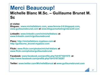 Merci Beaucoup! Michelle Blanc M.Sc. – Guillaume Brunet M. Sc et visitez  Blogues :  www.michelleblanc.com ,  www.femme-2-0.blogspot.com ,  www.guillaumebrunet.com  et  www.bloguemarketinginteractif.com   LinkedIn:  www.linkedin.com/in/michelleblanc  et  www.linkedin.com/in/guillaumebrunet        Plaxo:  http://michelleblanc.myplaxo.com  et  http://guillaume_brunet.myplaxo.com     Flickr:  www.flickr.com/photos/michel-leblanc  et  www.flickr.com/photos/guillaumebrunet   Facebook:  www.facebook.com/profile.php?id=671641575   et  http://www.facebook.com/profile.php?id=518736287   Twitter:  www.twitter.com/MichelleBlancet  et  www.guillaumebrunet.com   