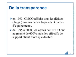 De la transparence en 1993, CISCO afficha tous les défauts ( bugs ) connus de ses logiciels et pièces d’équipements.  de 1995 à 2000, les ventes de CISCO ont augmenté de 600% mais les effectifs de support client n’ont que doublé. Source :   http://www.michelleblanc.com/2005/08/30/les-e-communautes-pour-repondre-a-des-objectifs-daffaires/   