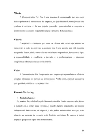 11
Missão
A Communication For You é uma empresa de comunicação que tem como
missão preencher as necessidades das empresas, no que concerne à promoção dos seus
produtos e serviços, e da sua própria promoção, garantindo-lhes o empenho e
conhecimento necessário, respeitando sempre o princípio da humanização.
Valores
O respeito e a seriedade por todos os clientes são valores que devem ser
transversais a todas as empresas, e, portanto esta é uma garantia que está à partida
assegurada. Temos, ainda, como valor ser socialmente responsáveis, bem como o rigor,
a responsabilidade, a excelência, a inovação e o profissionalismo – elementos
integrantes e diferenciadores da nossa empresa.
Visão
A Communication For You pretende ser a empresa portuguesa líder na oferta de
soluções integradas no mercado da comunicação. Ainda assim, pretende destacar-se
pela qualidade, eficiência e criação de valor.
Plano de Marketing
 Produtos/Serviços
Os serviços disponibilizados pela Communication For You incidem na evolução que
o mercado está a sofrer. Cada vez mais, o mundo digital é importante e até mesmo
indispensável. Desta forma, as empresas já não podem abdicar destes serviços, e em
situações de escassez de recursos neste domínio, necessitam de recorrer a outras
empresas que possam suprir estas falhas internas.
 