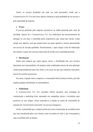 12
Assim, os serviços facultados são cada vez mais procurados, sendo que a
Communication For You terá como objetivo destacar-se pela qualidade do seu serviço e
pela capacidade de resposta.
 Preços
O pricing praticado pela empresa encontra-se na média praticada pelo setor de
atividade. Apesar de a Communication For You ambicionar um posicionamento de
destaque no seu setor, é entendido pelos responsáveis que, numa fase inicial, e para
atingir esse objetivo, terá que proporcionar um preço apelativo, mesmo apresentando
um serviço de elevada qualidade. Posteriormente, e após atingir a fase de fidelização
dos clientes, o preço dos serviços estará mais de acordo com a qualidade prestada.
 Distribuição
Sendo uma empresa que opera apenas online, a distribuição dos seus serviços
funcionará sem intermediários. Os projetos serão combinados através de uma aplicação
criada propositadamente para este efeito e, em casos em que seja realmente necessário,
através de reuniões presenciais.
Em suma, a ligação entre a empresa e o consumidor final (clientes) é direta, pois não
implica qualquer distribuição ou intermediários.
 Publicidade
A Communication For You considera fulcral encontrar uma estratégia de
comunicação e marketing forte, apostando em campanhas únicas e inovadores para
promover os seus artigos. Assim, pretende-se a criação na mente do consumidor do
aumento do “envolvimento emocional” em serviços intangíveis.
Assim, é primordial que a empresa prime por uma comunicação de excelência para
que seja considerada pelos seus clientes como inovadora no setor e, por consequência,
seja a escolhida entre as demais.
 