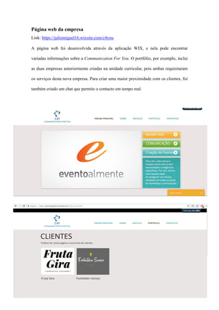 14
Página web da empresa
Link: https://juliomiguel16.wixsite.com/c4you
A página web foi desenvolvida através da aplicação WIX, e nela pode encontrar
variadas informações sobre a Communication For You. O portfólio, por exemplo, inclui
as duas empresas anteriormente criadas na unidade curricular, pois ambas requisitaram
os serviços desta nova empresa. Para criar uma maior proximidade com os clientes, foi
também criado um chat que permite o contacto em tempo real.
 