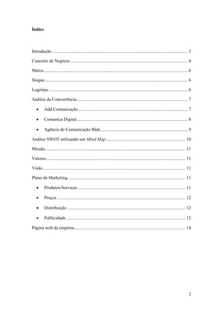 2
Índice
Introdução......................................................................................................................... 3
Conceito de Negócio ........................................................................................................ 4
Marca................................................................................................................................ 6
Slogan............................................................................................................................... 6
Logótipo ........................................................................................................................... 6
Análise da Concorrência................................................................................................... 7
 Add Comunicação ................................................................................................. 7
 Comunica Digital................................................................................................... 8
 Agência de Comunicação Blah.............................................................................. 9
Análise SWOT utilizando um Mind Map....................................................................... 10
Missão............................................................................................................................. 11
Valores............................................................................................................................ 11
Visão............................................................................................................................... 11
Plano de Marketing......................................................................................................... 11
 Produtos/Serviços................................................................................................ 11
 Preços .................................................................................................................. 12
 Distribuição ......................................................................................................... 12
 Publicidade .......................................................................................................... 12
Página web da empresa................................................................................................... 14
 
