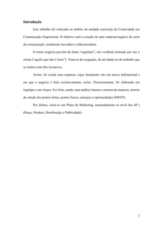 3
Introdução
Este trabalho foi realizado no âmbito da unidade curricular de Criatividade em
Comunicação Empresarial. O objetivo será a criação de uma empresa/negócio do setor
de comunicação, totalmente inovadora e diferenciadora.
O termo negócio provém do latim “negotĭum”, um vocábulo formado por nec e
otium (“aquilo que não é lazer”). Trata-se da ocupação, da atividade ou do trabalho que
se realiza com fins lucrativos.
Assim, foi criada uma empresa, cujas instalações são um anexo habitacional e
em que o negócio é feito exclusivamente online. Posteriormente, foi elaborado um
logótipo e um slogan. Foi feito, ainda, uma análise interna e externa da empresa, através
do estudo dos pontos fortes, pontos fracos, ameaças e oportunidades (SWOT).
Por último, criou-se um Plano de Marketing, nomeadamente ao nível dos 4P´s
(Preço, Produto, Distribuição e Publicidade).
 