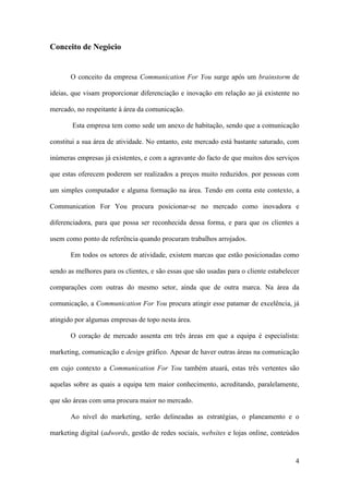 4
Conceito de Negócio
O conceito da empresa Communication For You surge após um brainstorm de
ideias, que visam proporcionar diferenciação e inovação em relação ao já existente no
mercado, no respeitante à área da comunicação.
Esta empresa tem como sede um anexo de habitação, sendo que a comunicação
constitui a sua área de atividade. No entanto, este mercado está bastante saturado, com
inúmeras empresas já existentes, e com a agravante do facto de que muitos dos serviços
que estas oferecem poderem ser realizados a preços muito reduzidos, por pessoas com
um simples computador e alguma formação na área. Tendo em conta este contexto, a
Communication For You procura posicionar-se no mercado como inovadora e
diferenciadora, para que possa ser reconhecida dessa forma, e para que os clientes a
usem como ponto de referência quando procuram trabalhos arrojados.
Em todos os setores de atividade, existem marcas que estão posicionadas como
sendo as melhores para os clientes, e são essas que são usadas para o cliente estabelecer
comparações com outras do mesmo setor, ainda que de outra marca. Na área da
comunicação, a Communication For You procura atingir esse patamar de excelência, já
atingido por algumas empresas de topo nesta área.
O coração de mercado assenta em três áreas em que a equipa é especialista:
marketing, comunicação e design gráfico. Apesar de haver outras áreas na comunicação
em cujo contexto a Communication For You também atuará, estas três vertentes são
aquelas sobre as quais a equipa tem maior conhecimento, acreditando, paralelamente,
que são áreas com uma procura maior no mercado.
Ao nível do marketing, serão delineadas as estratégias, o planeamento e o
marketing digital (adwords, gestão de redes sociais, websites e lojas online, conteúdos
 