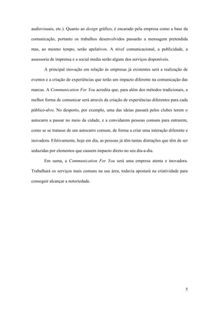 5
audiovisuais, etc.). Quanto ao design gráfico, é encarado pela empresa como a base da
comunicação, portanto os trabalhos desenvolvidos passarão a mensagem pretendida
mas, ao mesmo tempo, serão apelativos. A nível comunicacional, a publicidade, a
assessoria de imprensa e a social media serão alguns dos serviços disponíveis.
A principal inovação em relação às empresas já existentes será a realização de
eventos e a criação de experiências que terão um impacto diferente na comunicação das
marcas. A Communication For You acredita que, para além dos métodos tradicionais, a
melhor forma de comunicar será através da criação de experiências diferentes para cada
público-alvo. No desporto, por exemplo, uma das ideias passará pelos clubes terem o
autocarro a passar no meio da cidade, e a convidarem pessoas comuns para entrarem,
como se se tratasse de um autocarro comum, de forma a criar uma interação diferente e
inovadora. Efetivamente, hoje em dia, as pessoas já têm tantas distrações que têm de ser
seduzidas por elementos que causem impacto direto no seu dia-a-dia.
Em suma, a Communication For You será uma empresa atenta e inovadora.
Trabalhará os serviços mais comuns na sua área, todavia apostará na criatividade para
conseguir alcançar a notoriedade.
 