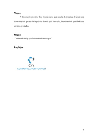 6
Marca
A Communication For You é uma marca que resulta da tentativa de criar uma
nova empresa que se distingue das demais pela inovação, irreverência e qualidade dos
serviços prestados.
Slogan
“Communicate by you is communicate for you”
Logótipo
 
