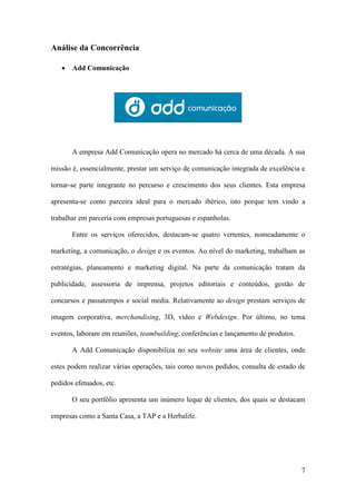 7
Análise da Concorrência
 Add Comunicação
A empresa Add Comunicação opera no mercado há cerca de uma década. A sua
missão é, essencialmente, prestar um serviço de comunicação integrada de excelência e
tornar-se parte integrante no percurso e crescimento dos seus clientes. Esta empresa
apresenta-se como parceira ideal para o mercado ibérico, isto porque tem vindo a
trabalhar em parceria com empresas portuguesas e espanholas.
Entre os serviços oferecidos, destacam-se quatro vertentes, nomeadamente o
marketing, a comunicação, o design e os eventos. Ao nível do marketing, trabalham as
estratégias, planeamento e marketing digital. Na parte da comunicação tratam da
publicidade, assessoria de imprensa, projetos editoriais e conteúdos, gestão de
concursos e passatempos e social media. Relativamente ao design prestam serviços de
imagem corporativa, merchandising, 3D, vídeo e Webdesign. Por último, no tema
eventos, laboram em reuniões, teambuilding, conferências e lançamento de produtos.
A Add Comunicação disponibiliza no seu website uma área de clientes, onde
estes podem realizar várias operações, tais como novos pedidos, consulta de estado de
pedidos efetuados, etc.
O seu portfólio apresenta um inúmero leque de clientes, dos quais se destacam
empresas como a Santa Casa, a TAP e a Herbalife.
 