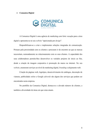 8
 Comunica Digital
A Comunica Digital é uma agência de marketing com forte vocação para a área
digital e apresenta-se no seu website “apaixonada por design”.
Disponibilizam-se a criar e implementar soluções integradas de comunicação.
Primam pela proximidade com os clientes e procuram ir de encontro ao que as marcas
necessitam, nomeadamente no relacionamento com os seus clientes. A capacidade dos
seus colaboradores permite-lhes desenvolver os variados projetos de início ao fim,
desde a criação da imagem corporativa à promoção da marca na internet. No seu
website, enumeram serviços ao nível do marketing digital, branding e alojamento web.
Criação de páginas web, logotipos, desenvolvimento de catálogos, decoração de
viaturas, publicidade online e Google adwords são alguns dos serviços que podem ser
encontrados nesta empresa.
No portfólio da Comunica Digital, destaca-se o elevado número de clientes, e
também a diversidade de áreas em que estas atuam.
 