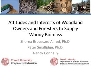 Attitudes and Interests of Woodland Owners and Foresters to Supply Woody Biomass Shorna Broussard Allred, Ph.D. Peter Smallidge, Ph.D. Nancy Connelly 