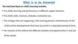 What is to be Assessed
The total feed back on child’s learning includes:
• The child’s learning and performance in different subject domains.
• The child’s skills, interests, attitudes, motivation etc.
• The changes that are happening in the learning process and behaviour of the
child and the developments that have occurred in a stipulated period of time.
• The reaction of the child to the different contexts and opportunities in and out
of the school.
 
