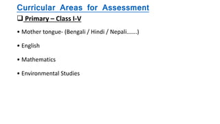 Curricular Areas for Assessment
 Primary – Class I-V
• Mother tongue- (Bengali / Hindi / Nepali…….)
• English
• Mathematics
• Environmental Studies
 