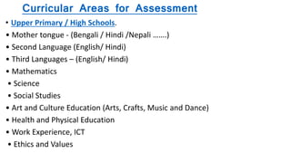 Curricular Areas for Assessment
• Upper Primary / High Schools.
• Mother tongue - (Bengali / Hindi /Nepali …….)
• Second Language (English/ Hindi)
• Third Languages – (English/ Hindi)
• Mathematics
• Science
• Social Studies
• Art and Culture Education (Arts, Crafts, Music and Dance)
• Health and Physical Education
• Work Experience, ICT
• Ethics and Values
 