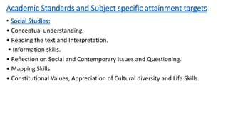 Academic Standards and Subject specific attainment targets
• Social Studies:
• Conceptual understanding.
• Reading the text and Interpretation.
• Information skills.
• Reflection on Social and Contemporary issues and Questioning.
• Mapping Skills.
• Constitutional Values, Appreciation of Cultural diversity and Life Skills.
 