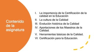 Contenido
de la
asignatura
I. La importancia de la Certificación de la
calidad en la Educación
II. La cultura de la Calidad
III. Evolución histórica de la Calidad
IV. Aportaciones de los Maestros de la
Calidad.
V. Herramientas básicas de la Calidad.
VI. Certificación para la Educación.
 