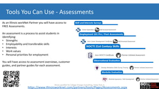 Tools You Can Use - Assessments
As an Illinois workNet Partner you will have access to
FREE Assessments.
An assessment is a process to assist students in
identifying:
• Strengths
• Employability and transferable skills
• Interests
• Work values​​​
• Personal priorities for employment
You will have access to assessment overviews, customer
guides, and partner guides for each assessment.
https://www.illinoisworknet.com/partners/tools/Pages/Assessments.aspx
7-20-2017 Illinois workNet for College Changes Everything, Tinley Park, IL
 