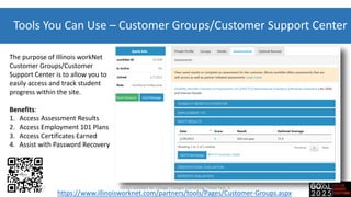 Tools You Can Use – Customer Groups/Customer Support Center
The purpose of Illinois workNet
Customer Groups/Customer
Support Center is to allow you to
easily access and track student
progress within the site.
Benefits:
1. Access Assessment Results
2. Access Employment 101 Plans
3. Access Certificates Earned
4. Assist with Password Recovery
https://www.illinoisworknet.com/partners/tools/Pages/Customer-Groups.aspx
7-20-2017 Illinois workNet for College Changes Everything, Tinley Park, IL
 