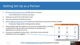 Getting Set-Up as a Partner
1. Go to www.illinoisworknet.com and Sign Up for an Account
• If you already have an account, just Log In
2. Check your email for the confirmation email
3. Click the verification link within the email
4. Email info@illinoisworknet.com to indicate you need Partner Level access to Illinois workNet
• Provide your Organization and Organization address
Email info@illinoisworknet.com for assistance if needed.
5. Illinois workNet staff will update your account if your Organization is an Illinois
workNet Partner OR will email you instructions for setting up your
Organization as a Partner if it is not
6. Once you are updated to Partner level – click Partner Tools via the My
Dashboard menu once logged in
7-20-2017 Illinois workNet for College Changes Everything, Tinley Park, IL
 